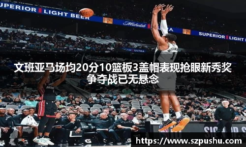 文班亚马场均20分10篮板3盖帽表现抢眼新秀奖争夺战已无悬念